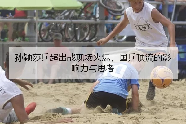 孙颖莎乒超出战现场火爆，国乒顶流的影响力与思考